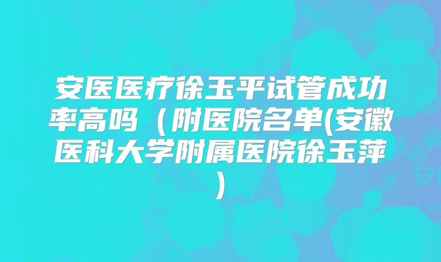 安医医疗徐玉平试管成功率高吗（附医院名单(安徽医科大学附属医院徐玉萍)