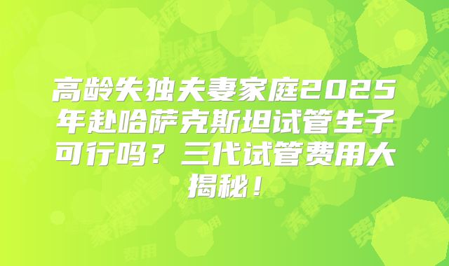 高龄失独夫妻家庭2025年赴哈萨克斯坦试管生子可行吗？三代试管费用大揭秘！