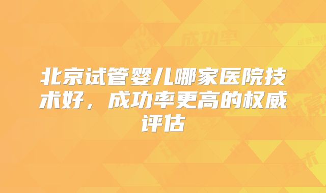 北京试管婴儿哪家医院技术好，成功率更高的权威评估