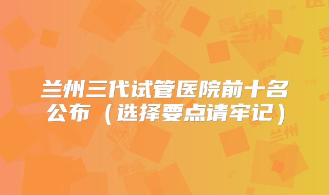 兰州三代试管医院前十名公布（选择要点请牢记）