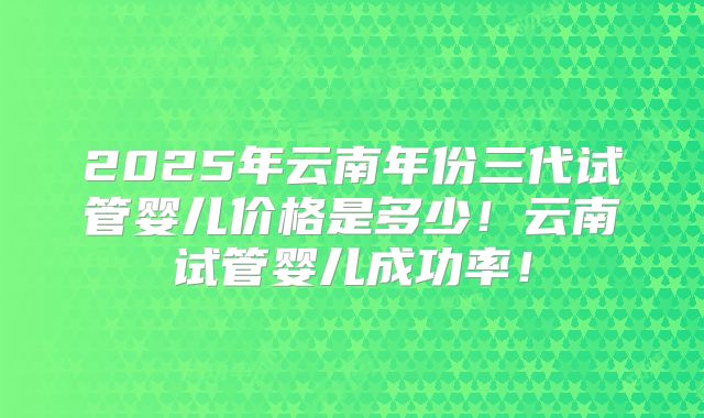 2025年云南年份三代试管婴儿价格是多少！云南试管婴儿成功率！
