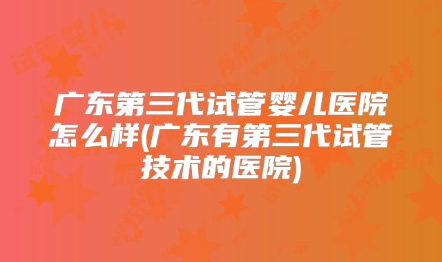 广东第三代试管婴儿医院怎么样(广东有第三代试管技术的医院)