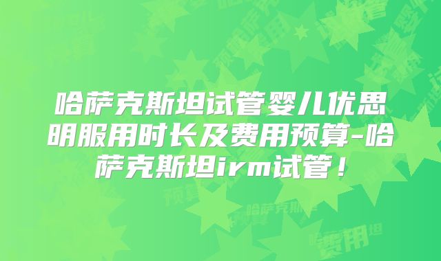 哈萨克斯坦试管婴儿优思明服用时长及费用预算-哈萨克斯坦irm试管!