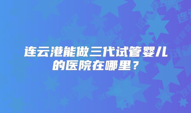 连云港能做三代试管婴儿的医院在哪里?