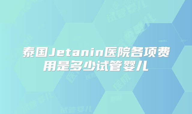 泰国Jetanin医院各项费用是多少试管婴儿