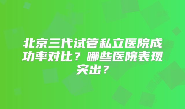 北京三代试管私立医院成功率对比？哪些医院表现突出？