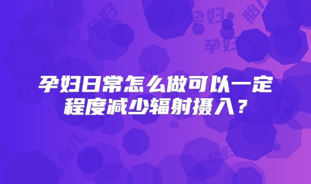 孕妇日常怎么做可以一定程度减少辐射摄入？