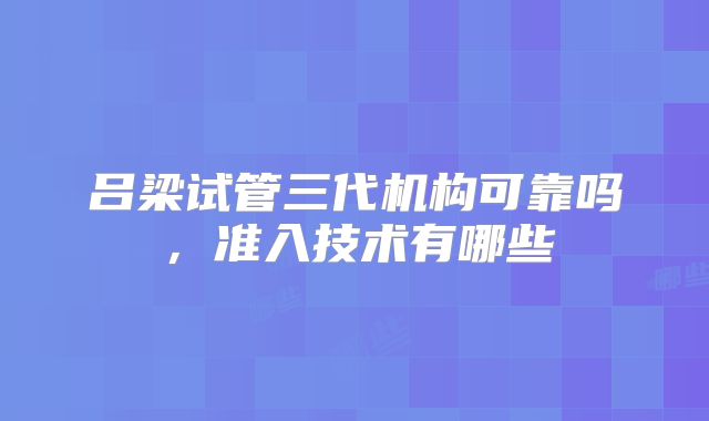 吕梁试管三代机构可靠吗，准入技术有哪些