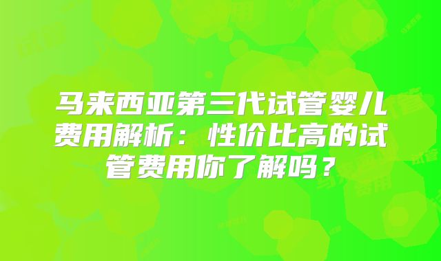 马来西亚第三代试管婴儿费用解析：性价比高的试管费用你了解吗？