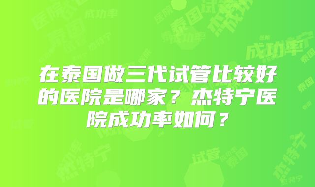 在泰国做三代试管比较好的医院是哪家？杰特宁医院成功率如何？
