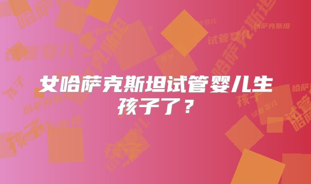 女哈萨克斯坦试管婴儿生孩子了？