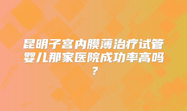 昆明子宫内膜薄治疗试管婴儿那家医院成功率高吗？