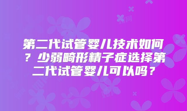 第二代试管婴儿技术如何?少弱畸形精子症选择第二代试管婴儿可以吗?
