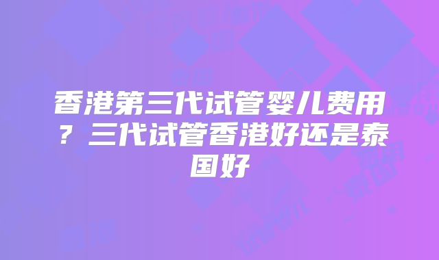 香港第三代试管婴儿费用？三代试管香港好还是泰国好