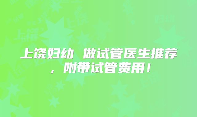 上饶妇幼 做试管医生推荐，附带试管费用！