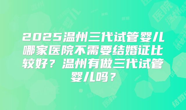 2025温州三代试管婴儿哪家医院不需要结婚证比较好?温州有做三代试管婴儿吗?
