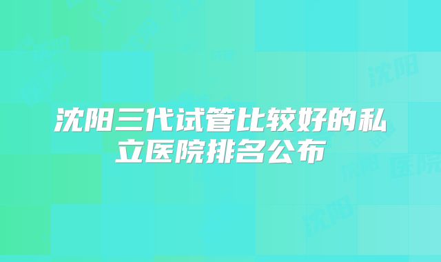 沈阳三代试管比较好的私立医院排名公布