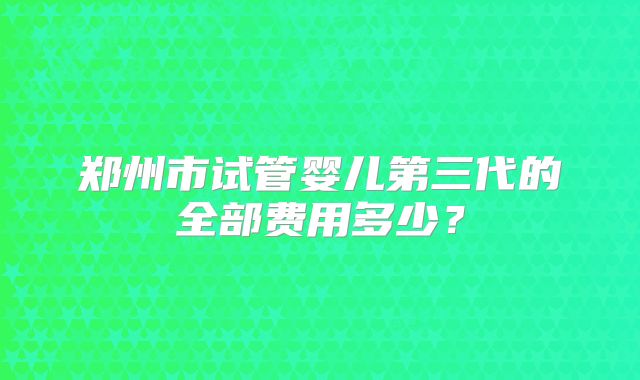 郑州市试管婴儿第三代的全部费用多少？