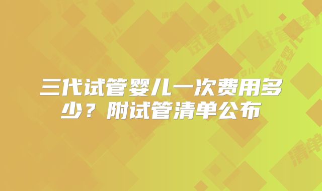 三代试管婴儿一次费用多少?附试管清单公布