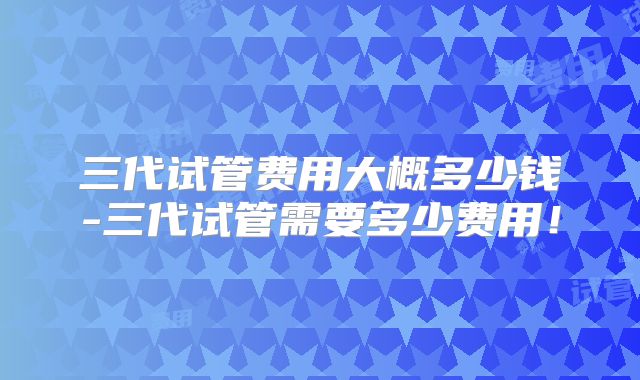 三代试管费用大概多少钱-三代试管需要多少费用！