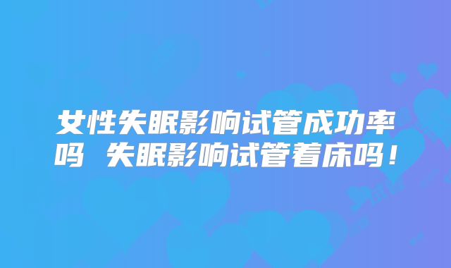 女性失眠影响试管成功率吗 失眠影响试管着床吗！