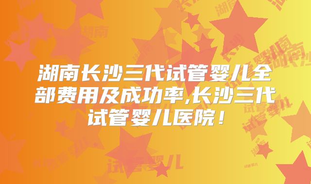 湖南长沙三代试管婴儿全部费用及成功率,长沙三代试管婴儿医院！