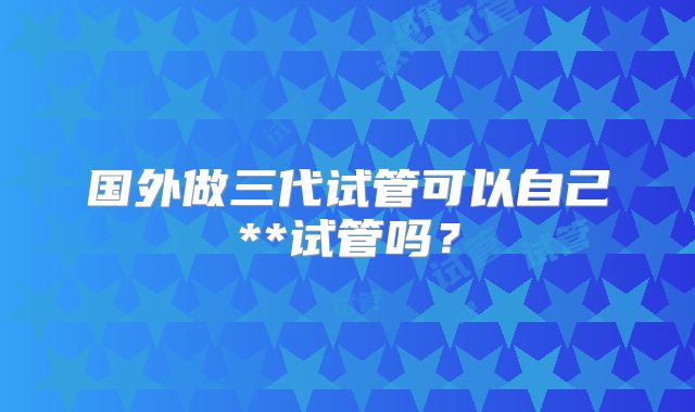 国外做三代试管可以自己**试管吗？
