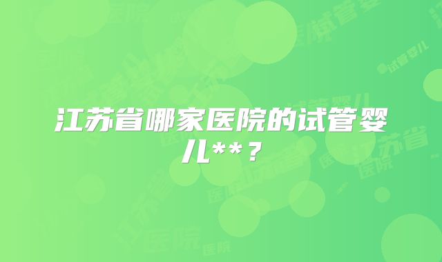 江苏省哪家医院的试管婴儿**？