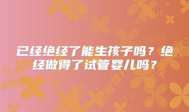 已经绝经了能生孩子吗?绝经做得了试管婴儿吗?