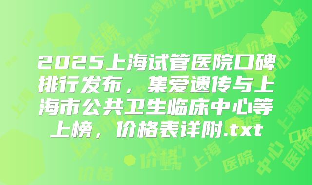 2025上海试管医院口碑排行发布,集爱遗传与上海市公共卫生临床中心等上榜,价格表详附.txt
