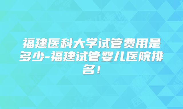 福建医科大学试管费用是多少-福建试管婴儿医院排名！