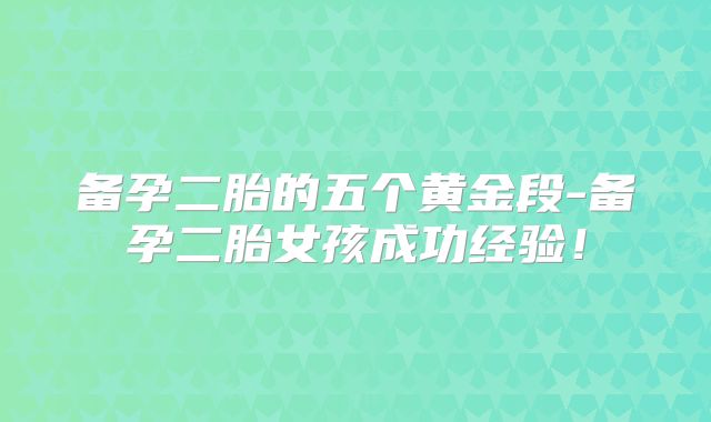 备孕二胎的五个黄金段-备孕二胎女孩成功经验！