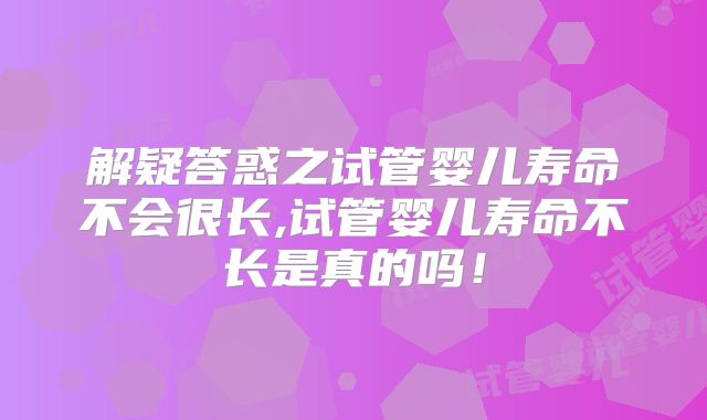 解疑答惑之试管婴儿寿命不会很长,试管婴儿寿命不长是真的吗!