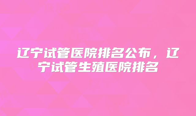 辽宁试管医院排名公布，辽宁试管生殖医院排名