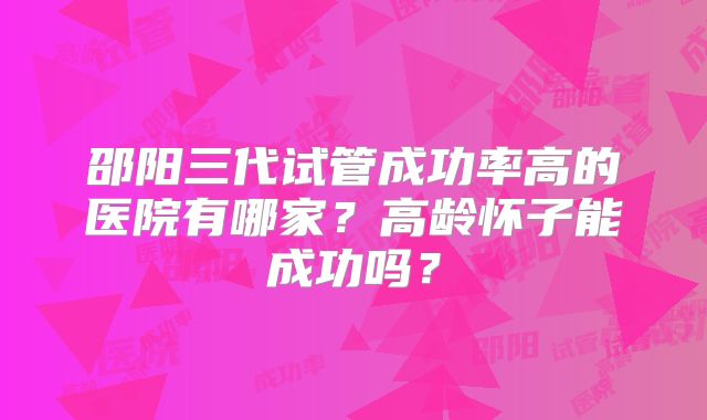 邵阳三代试管成功率高的医院有哪家？高龄怀子能成功吗？