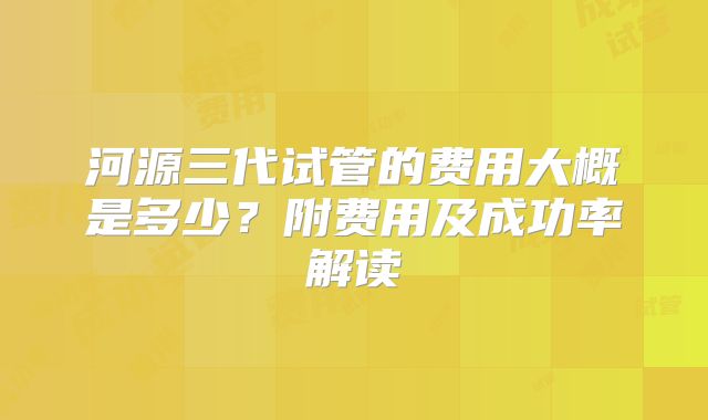 河源三代试管的费用大概是多少？附费用及成功率解读
