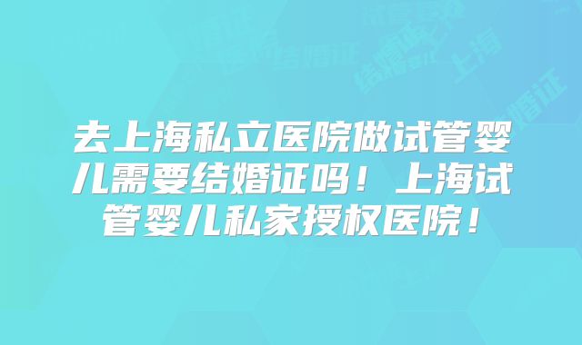 去上海私立医院做试管婴儿需要结婚证吗！上海试管婴儿私家授权医院！