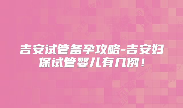 吉安试管备孕攻略-吉安妇保试管婴儿有几例！