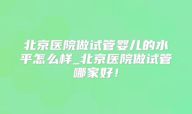 北京医院做试管婴儿的水平怎么样_北京医院做试管哪家好！