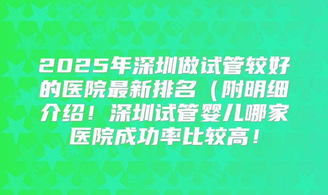 2025年深圳做试管较好的医院最新排名(附明细介绍!深圳试管婴儿哪家医院成功率比较高!