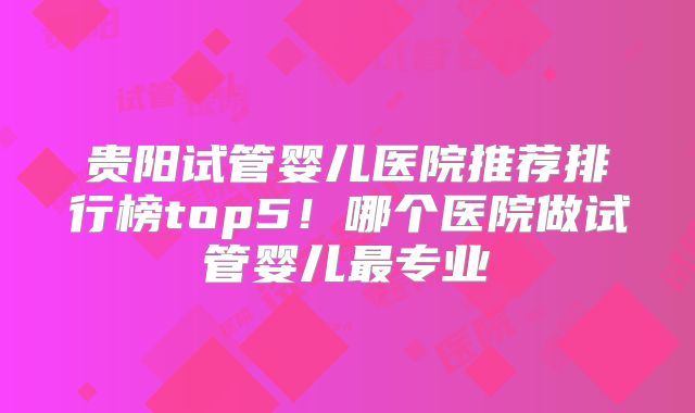 贵阳试管婴儿医院推荐排行榜top5！哪个医院做试管婴儿最专业