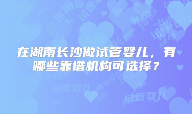 在湖南长沙做试管婴儿，有哪些靠谱机构可选择？