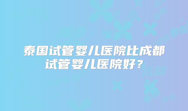 泰国试管婴儿医院比成都试管婴儿医院好？