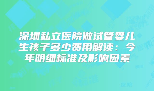 深圳私立医院做试管婴儿生孩子多少费用解读:今年明细标准及影响因素
