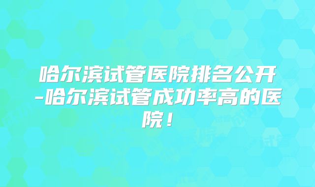 哈尔滨试管医院排名公开-哈尔滨试管成功率高的医院！