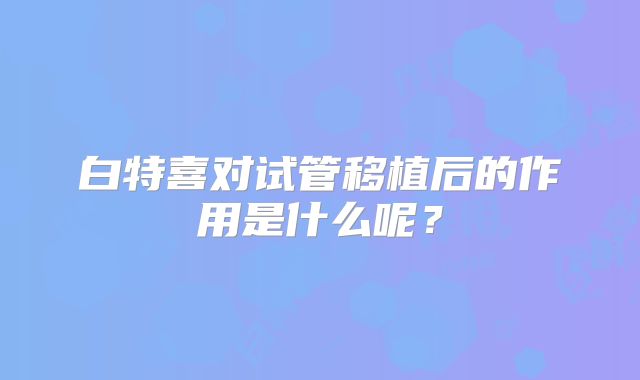 白特喜对试管移植后的作用是什么呢?