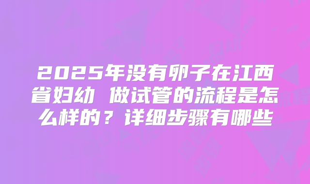 2025年没有卵子在江西省妇幼 做试管的流程是怎么样的？详细步骤有哪些