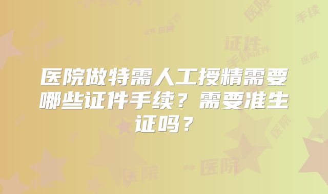医院做特需人工授精需要哪些证件手续？需要准生证吗？