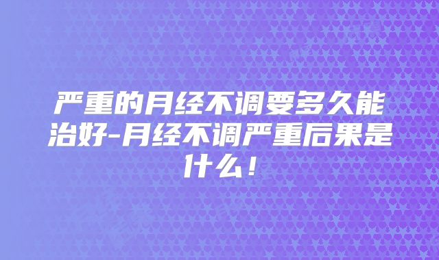严重的月经不调要多久能治好-月经不调严重后果是什么!