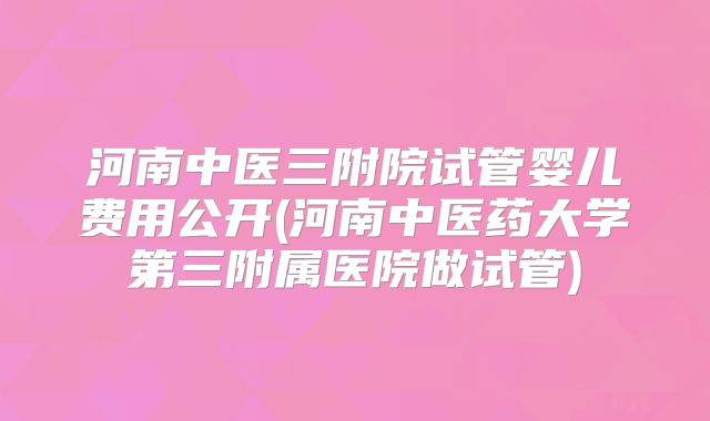 河南中医三附院试管婴儿费用公开(河南中医药大学第三附属医院做试管)